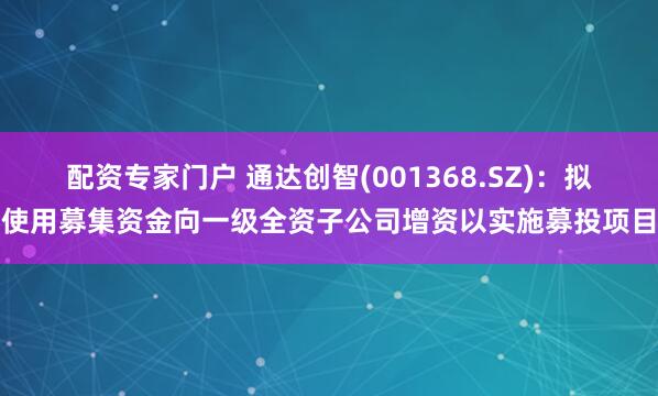 配资专家门户 通达创智(001368.SZ)：拟使用募集资金向一级全资子公司增资以实施募投项目