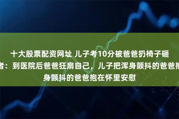 十大股票配资网址 儿子考10分被爸爸扔椅子砸破头，拍摄者：到医院后爸爸狂扇自己，儿子把浑身颤抖的爸爸抱在怀里安慰