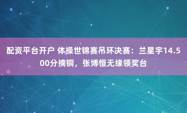 配资平台开户 体操世锦赛吊环决赛：兰星宇14.500分摘铜，张博恒无缘领奖台