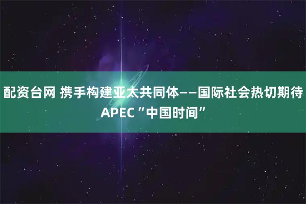配资台网 携手构建亚太共同体——国际社会热切期待APEC“中国时间”