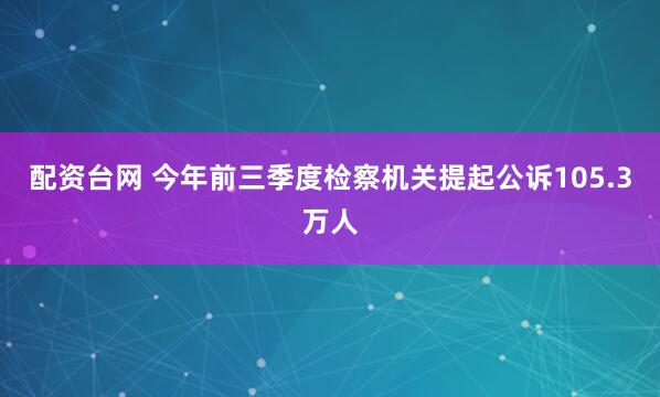 配资台网 今年前三季度检察机关提起公诉105.3万人