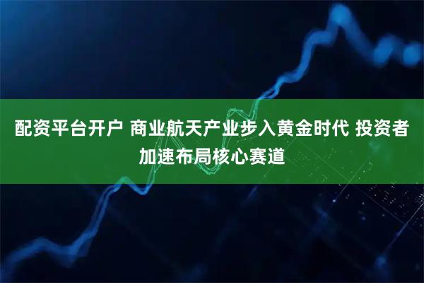 配资平台开户 商业航天产业步入黄金时代 投资者加速布局核心赛道