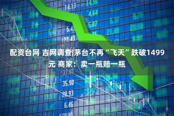 配资台网 吉网调查|茅台不再“飞天”跌破1499元 商家：卖一瓶赔一瓶