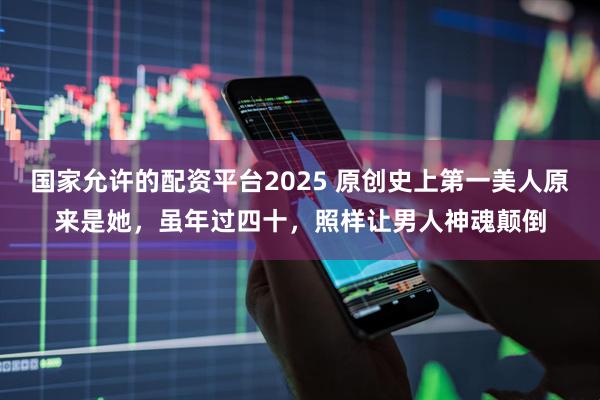 国家允许的配资平台2025 原创史上第一美人原来是她,虽年过四十,照样让男人神魂颠倒